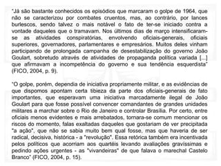 “Já são bastante conhecidos os episódios que marcaram o golpe de 1964, que
não se caracterizou por combates cruentos, mas, ao contrário, por lances
burlescos, sendo talvez o mais notável o fato de ter-se iniciado contra a
vontade daqueles que o tramavam. Nos últimos dias de março intensificaram-
se as atividades conspiratórias, envolvendo oficiais-generais, oficiais
superiores, governadores, parlamentares e empresários. Muitos deles vinham
participando de prolongada campanha de desestabilização do governo João
Goulart, sobretudo através de atividades de propaganda política variada [...]
que afirmavam a incompetência do governo e sua tendência esquerdista”
(FICO, 2004, p. 9).
“O golpe, porém, dependia de iniciativa propriamente militar, e as evidências de
que dispomos apontam certa tibieza da parte dos oficiais-generais de fato
importantes, que esperavam uma iniciativa marcadamente ilegal de João
Goulart para que fosse possível convencer comandantes de grandes unidades
militares a marchar sobre o Rio de Janeiro e controlar Brasília. Por certo, entre
oficiais menos evidentes e mais arrebatados, tornara-se comum mencionar os
riscos do momento, falas exaltadas daqueles que gostariam de ver precipitada
"a ação", que não se sabia muito bem qual fosse, mas que haveria de ser
radical, decisiva, histórica - a "revolução". Essa retórica também era incentivada
pelos políticos que acorriam aos quartéis levando avaliações gravíssimas e
pedindo ações urgentes - as "vivandeiras" de que falava o marechal Castelo
Branco” (FICO, 2004, p. 15).
 