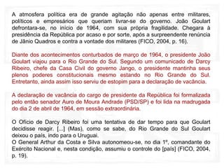 A atmosfera política era de grande agitação não apenas entre militares,
políticos e empresários que queriam livrar-se do governo. João Goulart
defrontara-se, no início de 1964, com sua própria fragilidade. Chegara à
presidência da República por acaso e por sorte, após a surpreendente renúncia
de Jânio Quadros e contra a vontade dos militares (FICO, 2004, p. 16).
Diante dos acontecimentos conturbados de março de 1964, o presidente João
Goulart viajou para o Rio Grande do Sul. Segundo um comunicado de Darcy
Ribeiro, chefe da Casa Civil do governo Jango, o presidente mantinha seus
plenos poderes constitucionais mesmo estando no Rio Grande do Sul.
Entretanto, ainda assim isso serviu de estopim para a declaração de vacância.
A declaração de vacância do cargo de presidente da República foi formalizada
pelo então senador Auro de Moura Andrade (PSD/SP) e foi lida na madrugada
do dia 2 de abril de 1964, em sessão extraordinária.
O Ofício de Darcy Ribeiro foi uma tentativa de dar tempo para que Goulart
decidisse reagir. [...] (Mas), como se sabe, do Rio Grande do Sul Goulart
deixou o país, indo para o Uruguai.
O General Arthur da Costa e Silva autonomeou-se, no dia 1º, comandante do
Exército Nacional e, nesta condição, assumiu o controle do [país] (FICO, 2004,
p. 19).
 