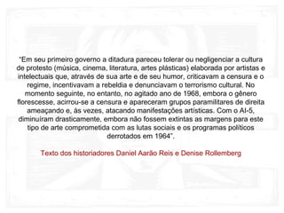 “Em seu primeiro governo a ditadura pareceu tolerar ou negligenciar a cultura
de protesto (música, cinema, literatura, artes plásticas) elaborada por artistas e
intelectuais que, através de sua arte e de seu humor, criticavam a censura e o
regime, incentivavam a rebeldia e denunciavam o terrorismo cultural. No
momento seguinte, no entanto, no agitado ano de 1968, embora o gênero
florescesse, acirrou-se a censura e apareceram grupos paramilitares de direita
ameaçando e, às vezes, atacando manifestações artísticas. Com o AI-5,
diminuíram drasticamente, embora não fossem extintas as margens para este
tipo de arte comprometida com as lutas sociais e os programas políticos
derrotados em 1964”.
Texto dos historiadores Daniel Aarão Reis e Denise Rollemberg
 