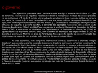 Com a posse do presidente Médici, entrava também em vigor a emenda constitucional nº 1, que
se denominou "constituição da República Federativa do Brasil" e incorporou as medidas de exceção previstas
no ato institucional nº 5 (AI-5). O período foi marcado pelo recrudescimento da repressão política, da censura
aos meios de comunicação e pelas denúncias de tortura aos presos políticos. A esquerda intensificou sua
ação, com várias organizações optando pela luta armada. [...] Em resposta à radicalização das organizações
armadas de esquerda, o governo transferiu o comando das operações repressivas para a recém-criada
Operação Bandeirantes (Oban), em São Paulo, que passou a se chamar Comando de Operações de Defesa
Interna (CODI) e coordenava as atividades dos Departamentos de Operações e Informações (DOIs). O
aparato repressivo do governo contava, ainda, com os centros de informação das forças armadas: o Ciex, do
Exército, o Cenimar, da Marinha e o Cisa, da Aeronáutica. Nesse período, assistiu-se à desestruturação das
organizações de esquerda, com a prisão, exílio ou morte de seus principais líderes.
Na área econômica, numa conjuntura internacional favorável, observou-se o chamado "milagre
brasileiro", que consistiu na grande expansão da economia brasileira, expressa no vertiginoso crescimento do
PIB, na estabilização dos índices inflacionários, na expansão da indústria, do emprego e do mercado interno.
Em outubro de 1970, o Brasil obteve do Banco Interamericano de Desenvolvimento (BID) o maior empréstimo
até então concedido a um país da América-Latina. Ainda em 1970, ampliou-se o limite do mar territorial
brasileiro para duzentas milhas. Nesse mesmo ano foi criado o Instituto Nacional de Colonização e Reforma
Agrária (Incra), lançado oficialmente o Movimento Brasileiro de Alfabetização (Mobral) e o Programa de Metas
e Bases para Ação do Governo, que coordenava cerca de duzentos projetos tidos como prioritários para a
política de desenvolvimento. Foi institucionalizado o Projeto Rondon, decretado o Estatuto do Índio, e lançado
o Plano de Integração Nacional, que previa a construção das rodovias Transamazônica, Cuiabá-Santarém e
Manaus-Porto Velho.
Texto retirado integralmente de: Planalto.gov
o governoo governo
 