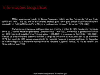 Militar, nascido na cidade de Bento Gonçalves, estado do Rio Grande do Sul, em 3 de
agosto de 1907. Teve seu ano de nascimento alterado para 1908, para atingir a idade máxima para
admissão no Colégio Militar de Porto Alegre, o qual concluiu como o 1º da turma (1921-1924).
Participou do movimento político-militar que originou o golpe de 1964, tendo sido nomeado
chefe do Gabinete Militar do presidente Castelo Branco (1964-1967). Promovido a general-de-exército
em 1966, foi ministro do Supremo Tribunal Militar (1967-1969) e presidente da Petrobrás (1969-1973).
Através de eleição indireta passou a exercer o cargo de presidente da República em 15 de março de
1974. Em junho de 1980 tornou-se presidente da Norquisa-Nordeste e, nessa qualidade, do Conselho
de Administração da Companhia Petroquímica do Nordeste (Copene). Faleceu no Rio de Janeiro, em
12 de setembro de 1996.
Texto retirado integralmente de: Planalto.gov
informações biográficasinformações biográficas
 