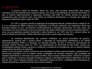 O governo Geisel foi marcado, desde seu início, pelo processo denominado pelo próprio
presidente como de distensão lenta, gradual e segura, com vistas à reimplantação do sistema democrático no
país. O binômio desenvolvimento e segurança, formulado pela ESG, foi mantido durante seu governo,
caracterizado pela convivência entre uma política de tendência liberalizante e a atuação dos órgãos de
segurança implantados após o golpe de 1964.
Em 1974, o governo permitiu a realização de propaganda eleitoral, proibida desde a edição do AI-
5, e os candidatos do MDB à Câmara dos Deputados e ao Senado obtiveram uma expressiva vitória nos
principais estados do país, aumentando consideravelmente a bancada oposicionista nas duas casas. No
início desse ano havia expirado o prazo de suspensão dos direitos políticos dos primeiros cassados pelo AI-1,
como os ex-presidentes Juscelino Kubitschek e Jânio Quadros e, em 1975, teve fim a censura prévia ao
jornal O Estado de São Paulo, medida estendida mais tarde a outros órgãos da imprensa.
As iniciativas liberalizantes não evitaram, entretanto, os recuos autoritários do governo,
registrando-se, durante todo o período Geisel, a repressão às organizações clandestinas e ao Partido
Comunista Brasileiro (PCB) e a utilização, em diversas ocasiões, do AI-5. A morte por enforcamento do
jornalista Vladimir Herzog, ainda em 1975, nas dependências do DOI-CODI de São Paulo, resultou em
manifestações políticas contra o governo e evidenciou a existência de divergências com os setores militares
contestadores da política de distensão.
Desde o início do governo Geisel, imprimiu-se nova orientação à política externa brasileira, substituindo-se o
alinhamento automático com os Estados Unidos, privilegiado nos períodos anteriores, pela ampliação de
relações diplomáticas e comerciais com países da África, Ásia e Europa. Nesse sentido, o Brasil foi o primeiro
país a reconhecer o governo português formado em seguida à derrubada da ditadura salazarista, em 25 de
abril de 1974; foram reatadas relações com a República Popular da China, e estabelecidas embaixadas em
Angola, Moçambique, Guiné Equatorial, entre outras iniciativas.
Texto retirado integralmente de: Planalto.gov
o governoo governo
 