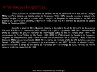 Militar, nascido na cidade do Rio de Janeiro, em 15 de janeiro de 1918. Estudou no Colégio
Militar de Porto Alegre, na Escola Militar de Realengo (1935-1937), quando recebeu o espadim de
Getúlio Vargas por ter sido o primeiro aluno. Integrou os Dragões da Independência, sediado em
Brasília-DF. Esteve no III Exército, sediado em Porto Alegre-RS. Foi instrutor de cavalaria na Escola
Militar de Realengo (1944).
Durante o governo Jânio Quadros integrou a Secretaria Geral do Conselho de Segurança
Nacional. Participou do movimento político-militar que originou o golpe de 1964, tendo sido nomeado
chefe da agência do Serviço Nacional de Informações (SNI) no Rio de Janeiro (1964-1966). Foi
comandante da Força Pública de São Paulo (1966-1967), do 1º Regimento de Cavalaria de Guardas -
Dragões da Independência (1967-1969) e chefe do estado-maior do III Exército (1969). Chefe do
Gabinete Militar do governo Médici (1969-1974), tornou-se ministro-chefe do SNI durante o governo
Geisel (1974-1979), sendo promovido a general-de-exército em 1977. Através de eleição indireta,
passou a exercer o cargo de presidente da República em 15 de março de 1979. Faleceu no Rio de
Janeiro, em 24 de dezembro de 1999.
Texto retirado integralmente de: Planalto.gov
informações biográficasinformações biográficas
 