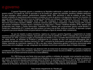 O general Figueiredo assumiu a presidência da República reafirmando o projeto de abertura política iniciado no
governo anterior. Em agosto de 1979 foi aprovada a Lei de Anistia que, apesar das restrições, beneficiou cidadãos destituídos
de seus empregos, presos políticos, parlamentares cassados desde 1964, permitindo a volta de exilados ao país. Foram
também anistiados os responsáveis pelos excessos cometidos em nome do governo e da segurança nacional. Em novembro, foi
aprovada pelo Congresso Nacional a nova Lei Orgânica dos Partidos que extinguia o bipartidarismo. Com o fim da Arena e do
MDB, formaram-se o Partido Democrático Social (PDS), que congregava a maior parte dos ex-arenistas; o Partido do
Movimento Democrático Brasileiro (PMDB), constituído sobretudo pelos antigos emedebistas; o Partido Popular (PP), fundado
pelo senador emedebista Tancredo Neves e dissidentes da antiga Arena; o Partido Trabalhista Brasileiro (PTB), liderado pela
ex-deputada Ivete Vargas; o Partido Democrático Trabalhista (PDT), liderado pelo ex-governador gaúcho Leonel Brizola e o
Partido dos Trabalhadores (PT), fundado pelo líder sindical Luís Inácio Lula da Silva. Ainda em novembro, foi aprovado o projeto
do governo que previa eleições diretas de governadores e extinguia a figura do senador eleito indiretamente.
No que diz respeito à política econômica, registrou-se, durante o governo Figueiredo, o esgotamento do modelo
econômico adotado pelos governos militares, agravado pela nova crise do petróleo em 1979 e a elevação dos juros no mercado
internacional. Em 1979, o governo congelou as importações de petróleo e criou o Conselho Nacional de Energia. Intensificaram-
se, nesse período, as atividades do Proálcool e estenderam-se os contratos de risco com empresas estrangeiras para a
prospecção de petróleo a todo o território nacional. Em 1981, o aumento da dívida externa, que girava em torno de 61 bilhões de
dólares, associado ao crescimento negativo do PIB e aos altos índices inflacionários geraram o fenômeno denominado pelos
economistas como estagflação, ou seja, estagnação das atividades econômicas e produtivas aliada à inflação dos preços.
Em 1982 foi criado o Finsocial, que destinava 0,5% da renda bruta de empresas públicas e privadas a programas
considerados pelo governo como prioritários, atribuindo o gerenciamento desses recursos ao BNDE, que passaria a chamar-se
Banco Nacional de Desenvolvimento Econômico e Social (BNDES).
Em 1983 formou-se uma frente única que reuniu partidos e entidades de oposição numa campanha que tomou o
país, reivindicando eleições diretas para a presidência da República, era a campanha das "Diretas já". A emenda constitucional
das diretas, de autoria do deputado peemedebista Dante de Oliveira, foi derrotada na Câmara em abril de 1984. Em janeiro de
1985, Tancredo Neves e José Sarney foram eleitos indiretamente pelo Colégio Eleitoral, respectivamente, presidente e vice-
presidente da República, derrotando os candidatos governistas Paulo Maluf e Flávio Marcílio.09:55 9/8/2009.
Texto retirado integralmente de: Planalto.gov
o governoo governo
 