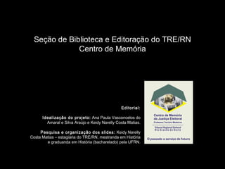 Seção de Biblioteca e Editoração do TRE/RN
Centro de Memória
Editorial:
Idealização do projeto: Ana Paula Vasconcelos do
Amaral e Silva Araújo e Keidy Narelly Costa Matias.
Pesquisa e organização dos slides: Keidy Narelly
Costa Matias – estagiária do TRE/RN, mestranda em História
e graduanda em História (bacharelado) pela UFRN.
 