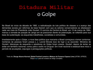 Ditadura MilitarDitadura Militar
o Golpe
No Brasil do início da década de 1960, a radicalização da luta política de classes e o avanço das
demandas sociais por reformas de base fizeram com que os setores conservadores se afastassem
cada vez mais do Presidente João Goulart. O comício da Central do Brasil, em 13 de março de 1964,
marcou a tomada de posição de Jango em se posicionar diante da polarização, se voltando para sua
base de sustentação: as esquerdas trabalhistas, socialistas e comunistas.
Imediatamente após o Golpe, a nova fase política que marcaria o Brasil começava a tomar contornos.
Centenas de pessoas foram presas [...]. Leonel Brizola teve de fugir e se esconder. Ministros de
Goulart, lideranças de esquerda e opositores do Golpe foram presos. Goulart, depois de tentar se
exilar em território nacional, rumou para o exílio no Uruguai. Em nível nacional e estadual teve inicio o
período de acusações, expurgos e perseguições políticas.
Texto de: Diorge Alceno Konrad, Rafael Fantinel Lameira e Mateus da Fonseca Capssa Lima (UFSM; UFRGS)
Clique aqui para ter acesso ao artigo completo.
 