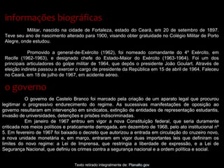 Militar, nascido na cidade de Fortaleza, estado do Ceará, em 20 de setembro de 1897.
Teve seu ano de nascimento alterado para 1900, visando obter gratuidade no Colégio Militar de Porto
Alegre, onde estudou.
Promovido a general-de-Exército (1962), foi nomeado comandante do 4º Exército, em
Recife (1962-1963), e designado chefe do Estado-Maior do Exército (1963-1964). Foi um dos
principais articuladores do golpe militar de 1964, que depôs o presidente João Goulart. Através de
eleição indireta passou a exercer o cargo de presidente da República em 15 de abril de 1964. Faleceu
no Ceará, em 18 de julho de 1967, em acidente aéreo.
informações biográficasinformações biográficas
o governoo governo
Texto retirado integralmente de: Planalto.gov
O governo de Castelo Branco foi marcado pela criação de um aparato legal que procurou
legitimar o progressivo endurecimento do regime. As sucessivas manifestações de oposição ao
governo resultaram em intervenção em sindicatos, extinção de entidades de representação estudantis,
invasão de universidades, detenções e prisões indiscriminadas.
Em janeiro de 1967 entrou em vigor a nova Constituição federal, que seria duramente
criticada nos meios políticos e praticamente derrogada, em dezembro de 1968, pelo ato institucional nº
5. Em fevereiro de 1967 foi baixado o decreto que autorizou a entrada em circulação do cruzeiro novo,
a nova unidade monetária e, em março, entraram em vigor duas importantes leis que definiram os
limites do novo regime: a Lei de Imprensa, que restringia a liberdade de expressão, e a Lei de
Segurança Nacional, que definiu os crimes contra a segurança nacional e a ordem política e social.
Texto retirado integralmente de: Planalto.gov
O governo de Castelo Branco foi marcado pela criação de um aparato legal que procurou
legitimar o progressivo endurecimento do regime. As sucessivas manifestações de oposição ao
governo resultaram em intervenção em sindicatos, extinção de entidades de representação estudantis,
invasão de universidades, detenções e prisões indiscriminadas.
Em janeiro de 1967 entrou em vigor a nova Constituição federal, que seria duramente
criticada nos meios políticos e praticamente derrogada, em dezembro de 1968, pelo ato institucional nº
5. Em fevereiro de 1967 foi baixado o decreto que autorizou a entrada em circulação do cruzeiro novo,
a nova unidade monetária e, em março, entraram em vigor duas importantes leis que definiram os
limites do novo regime: a Lei de Imprensa, que restringia a liberdade de expressão, e a Lei de
Segurança Nacional, que definiu os crimes contra a segurança nacional e a ordem política e social.
 