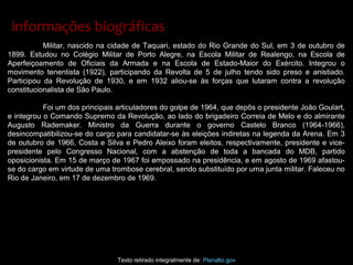 Militar, nascido na cidade de Taquari, estado do Rio Grande do Sul, em 3 de outubro de
1899. Estudou no Colégio Militar de Porto Alegre, na Escola Militar de Realengo, na Escola de
Aperfeiçoamento de Oficiais da Armada e na Escola de Estado-Maior do Exército. Integrou o
movimento tenentista (1922), participando da Revolta de 5 de julho tendo sido preso e anistiado.
Participou da Revolução de 1930, e em 1932 aliou-se às forças que lutaram contra a revolução
constitucionalista de São Paulo.
Foi um dos principais articuladores do golpe de 1964, que depôs o presidente João Goulart,
e integrou o Comando Supremo da Revolução, ao lado do brigadeiro Correia de Melo e do almirante
Augusto Rademaker. Ministro da Guerra durante o governo Castelo Branco (1964-1966),
desincompatibilizou-se do cargo para candidatar-se às eleições indiretas na legenda da Arena. Em 3
de outubro de 1966, Costa e Silva e Pedro Aleixo foram eleitos, respectivamente, presidente e vice-
presidente pelo Congresso Nacional, com a abstenção de toda a bancada do MDB, partido
oposicionista. Em 15 de março de 1967 foi empossado na presidência, e em agosto de 1969 afastou-
se do cargo em virtude de uma trombose cerebral, sendo substituído por uma junta militar. Faleceu no
Rio de Janeiro, em 17 de dezembro de 1969.
Texto retirado integralmente de: Planalto.gov
informações biográficasinformações biográficas
 