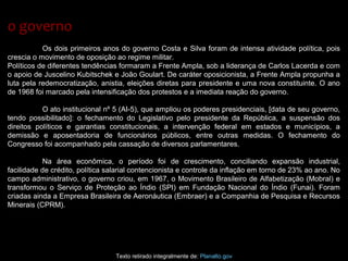 Os dois primeiros anos do governo Costa e Silva foram de intensa atividade política, pois
crescia o movimento de oposição ao regime militar.
Políticos de diferentes tendências formaram a Frente Ampla, sob a liderança de Carlos Lacerda e com
o apoio de Juscelino Kubitschek e João Goulart. De caráter oposicionista, a Frente Ampla propunha a
luta pela redemocratização, anistia, eleições diretas para presidente e uma nova constituinte. O ano
de 1968 foi marcado pela intensificação dos protestos e a imediata reação do governo.
O ato institucional nº 5 (AI-5), que ampliou os poderes presidenciais, [data de seu governo,
tendo possibilitado]: o fechamento do Legislativo pelo presidente da República, a suspensão dos
direitos políticos e garantias constitucionais, a intervenção federal em estados e municípios, a
demissão e aposentadoria de funcionários públicos, entre outras medidas. O fechamento do
Congresso foi acompanhado pela cassação de diversos parlamentares.
Na área econômica, o período foi de crescimento, conciliando expansão industrial,
facilidade de crédito, política salarial contencionista e controle da inflação em torno de 23% ao ano. No
campo administrativo, o governo criou, em 1967, o Movimento Brasileiro de Alfabetização (Mobral) e
transformou o Serviço de Proteção ao Índio (SPI) em Fundação Nacional do Índio (Funai). Foram
criadas ainda a Empresa Brasileira de Aeronáutica (Embraer) e a Companhia de Pesquisa e Recursos
Minerais (CPRM).
Texto retirado integralmente de: Planalto.gov
o governoo governo
 