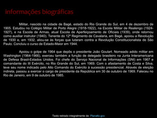 Militar, nascido na cidade de Bagé, estado do Rio Grande do Sul, em 4 de dezembro de
1905. Estudou no Colégio Militar de Porto Alegre (1918-1922), na Escola Militar de Realengo (1924-
1927), e na Escola de Armas, atual Escola de Aperfeiçoamento de Oficiais (1939), onde retornou
como auxiliar instrutor (1940). Tenente do 12º Regimento de Cavalaria, em Bagé, apoiou a Revolução
de 1930 e, em 1932, aliou-se às forças que lutaram contra a Revolução Constitucionalista de São
Paulo. Concluiu o curso de Estado-Maior em 1944.
Apoiou o golpe de 1964 que depôs o presidente João Goulart. Nomeado adido militar em
Washington (1964-1966), exerceu também a função de delegado brasileiro na Junta Interamericana
de Defesa Brasil-Estados Unidos. Foi chefe do Serviço Nacional de Informações (SNI) em 1967 e
comandante do III Exército, no Rio Grande do Sul, em 1969. Com o afastamento de Costa e Silva,
teve seu nome indicado pelo Alto Comando do Exército à sucessão presidencial. Através de eleição
indireta, passou a exercer o cargo de presidente da República em 30 de outubro de 1969. Faleceu no
Rio de Janeiro, em 9 de outubro de 1985.
Texto retirado integralmente de: Planalto.gov
informações biográficasinformações biográficas
 