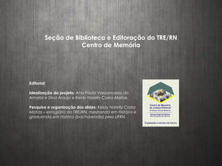Seção de Biblioteca e Editoração do TRE/RN
Centro de Memória
Editorial:
Idealização do projeto: Ana Paula Vasconcelos do
Amaral e Silva Araújo e Keidy Narelly Costa Matias.
Pesquisa e organização dos slides: Keidy Narelly Costa
Matias – estagiária do TRE/RN, mestranda em História e
graduanda em História (bacharelado) pela UFRN.
 