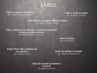 Livros
1964: a conquista do Estado
de René Amaral Dreifuss
1964: história do Regime Militar brasileiro
de Marcos Napolitano
1968: o diálogo é a violência: movimento estudantil
e ditadura militar no Brasil
de Maria Ribeiro do Vale
Além do Golpe
de Carlos Fico
Cães de Guarda: jornalistas e
censores
de Beatriz Kushnir
1964: o verão do golpe
de Roberto Sander
Brasil: 1964/1968: a ditadura já
era ditadura
de Marcos Silva
Brasil: de Getúlio a Castello
de Thomas Skindmore
 