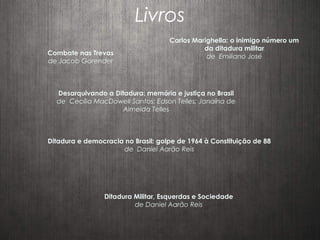 Livros
Combate nas Trevas
de Jacob Gorender
Ditadura Militar, Esquerdas e Sociedade
de Daniel Aarão Reis
Carlos Marighella: o inimigo número um
da ditadura militar
de Emiliano José
Desarquivando a Ditadura: memória e justiça no Brasil
de Cecília MacDowell Santos; Edson Telles; Janaína de
Almeida Telles
Ditadura e democracia no Brasil: golpe de 1964 à Constituição de 88
de Daniel Aarão Reis
 