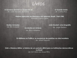 Livros
O Governo Goulart e o Golpe de 64
de Caio Navarro de Toledo
O Grande Irmão
de Carlos Fico
História Indiscreta da Ditadura e da Abertura: Brasil: 1964-1985
Ronaldo Costa Couto
OAB x Ditadura Militar: a história de um período difícil para as instituições democráticas
no Brasil
de Cid Vieira de Souza Filho
Ilusões Armadas
de Élio Gaspari
Os Militares na Política: as mudanças de padrões na vida brasileira
de Alfred Stepam
Incidente em Antares
de Érico Veríssimo
João Goulart: uma biografia
de Jorge Ferreira
 