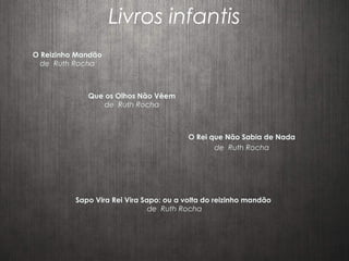 Livros infantis
Que os Olhos Não Vêem
de Ruth Rocha
O Reizinho Mandão
de Ruth Rocha
Sapo Vira Rei Vira Sapo: ou a volta do reizinho mandão
de Ruth Rocha
O Rei que Não Sabia de Nada
de Ruth Rocha
 