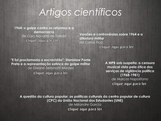 Artigos científicos
1964: o golpe contra as reformas e a
democracia
de Caio Navarro de Toledo
Versões e controvérsias sobre 1964 e a
ditadura militar
de Carlos Fico
"E foi proclamada a escravidão": Stanislaw Ponte
Preta e a representação satírica do golpe militar
de Dislane Zerbinatti Moraes
A MPB sob suspeita: a censura
musical vista pela ótica dos
serviços de vigilância política
(1968-1981)
de Marcos Napolitano
A questão da cultura popular: as políticas culturais do centro popular de cultura
(CPC) da União Nacional dos Estudantes (UNE)
de Miliandre Garcia
 