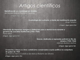Artigos científicos
Narrativas de um candango em Brasília
de Heloisa Helena Pacheco Cardoso
A estratégia do confronto: a frente de mobilização popular
Jorge Ferreira
Liberdade de imprensa: margens e definições para a democracia durante o
governo de Juscelino Kubitschek (1956-1960)
Flavia Biroli
Greves, sindicatos e repressão policial no Rio de
Janeiro (1954-1964)
Marcelo Badaró Mattos
A marcha, o terço e o livro: catolicismo conservador e ação política na conjuntura
do golpe de 1964
de Adriano Nervo Codato e de Marcus Roberto de Oliveira
 