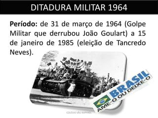 DITADURA MILITAR 1964
Período: de 31 de março de 1964 (Golpe
Militar que derrubou João Goulart) a 15
de janeiro de 1985 (eleição de Tancredo
Neves).




                COLÉGIO SÃO RAPHAEL
 