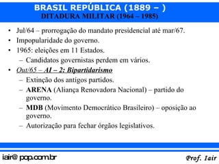 Jul/64 – prorrogação do mandato presidencial até mar/67. Impopularidade do governo. 1965: eleições em 11 Estados. Candidatos governistas perdem em vários. Out/65 –  AI – 2: Bipartidarismo Extinção dos antigos partidos. ARENA  (Aliança Renovadora Nacional) – partido do governo. MDB  (Movimento Democrático Brasileiro) – oposição ao governo. Autorização para fechar órgãos legislativos. 