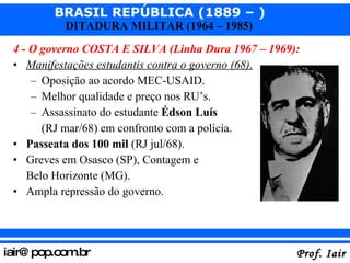 4 - O governo COSTA E SILVA (Linha Dura 1967 – 1969): Manifestações estudantis contra o governo (68). Oposição ao acordo MEC-USAID. Melhor qualidade e preço nos RU’s. Assassinato do estudante  Édson Luís   (RJ mar/68) em confronto com a polícia. Passeata dos 100 mil  (RJ jul/68). Greves em Osasco (SP), Contagem e  Belo Horizonte (MG). Ampla repressão do governo. 