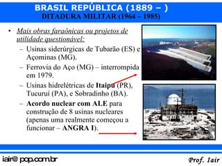 Mais obras faraônicas ou projetos de utilidade questionável: Usinas siderúrgicas de Tubarão (ES) e Açominas (MG). Ferrovia do Aço (MG) – interrompida em 1979. Usinas hidrelétricas de  Itaipu  (PR), Tucuruí (PA), e Sobradinho (BA). Acordo nuclear com ALE  para construção de 8 usinas nucleares (apenas uma realmente começou a funcionar –  ANGRA I ).  