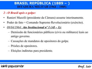 2 - O Brasil após o golpe: Ranieri Mazzili (presidente da Câmara) assume interinamente. Poder de fato = Comando Supremo Revolucionário (exército). 09/04/1964:  Ato Institucional nº 1 (AI – 1): Demissão de funcionários públicos (civis ou militares) leais ao antigo governo. Cassações de mandatos de opositores do golpe. Prisões de opositores. Eleições indiretas para presidente. 