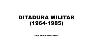 DITADURA MILITAR
(1964-1985)
PROF. VICTOR SALLAS LIMA
 
