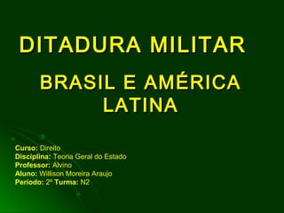 DITADURA MILITARDITADURA MILITAR
BRASIL E AMÉRICABRASIL E AMÉRICA
LATINALATINA
Curso: Direito
Disciplina: Teoria Geral do Estado
Professor: Alvino
Aluno: Willison Moreira Araujo
Período: 2º Turma: N2
 