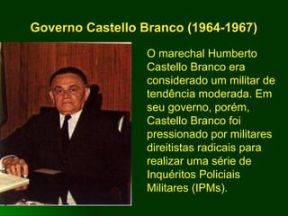 Governo Castello Branco (1964-1967)Governo Castello Branco (1964-1967)
O marechal Humberto
Castello Branco era
considerado um militar de
tendência moderada. Em
seu governo, porém,
Castello Branco foi
pressionado por militares
direitistas radicais para
realizar uma série de
Inquéritos Policiais
Militares (IPMs).
 