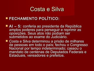 Costa e SilvaCosta e Silva
 FECHAMENTO POLÍTICO:FECHAMENTO POLÍTICO:
 AI – 5:AI – 5: conferia ao presidente da Repúblicaconferia ao presidente da República
amplos poderes para perseguir e reprimir asamplos poderes para perseguir e reprimir as
oposições. Seus atos não podiam seroposições. Seus atos não podiam ser
submetidos ao exame do Judiciário.submetidos ao exame do Judiciário.
 Costa e Silva determinou a prisão de milharesCosta e Silva determinou a prisão de milhares
de pessoas em todo o país; fechou o Congressode pessoas em todo o país; fechou o Congresso
Nacional por tempo indeterminado; cassou oNacional por tempo indeterminado; cassou o
mandato de centenas de Deputados Federais emandato de centenas de Deputados Federais e
Estaduais, vereadores e prefeitos.Estaduais, vereadores e prefeitos.
 