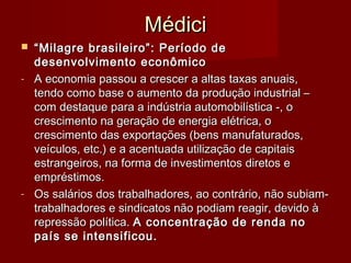 MédiciMédici
 ““Milagre brasileiro”: Período deMilagre brasileiro”: Período de
desenvolvimento econômicodesenvolvimento econômico
- A economia passou a crescer a altas taxas anuais,A economia passou a crescer a altas taxas anuais,
tendo como base o aumento da produção industrial –tendo como base o aumento da produção industrial –
com destaque para a indústria automobilística -, ocom destaque para a indústria automobilística -, o
crescimento na geração de energia elétrica, ocrescimento na geração de energia elétrica, o
crescimento das exportações (bens manufaturados,crescimento das exportações (bens manufaturados,
veículos, etc.) e a acentuada utilização de capitaisveículos, etc.) e a acentuada utilização de capitais
estrangeiros, na forma de investimentos diretos eestrangeiros, na forma de investimentos diretos e
empréstimos.empréstimos.
- Os salários dos trabalhadores, ao contrário, não subiam-Os salários dos trabalhadores, ao contrário, não subiam-
trabalhadores e sindicatos não podiam reagir, devido àtrabalhadores e sindicatos não podiam reagir, devido à
repressão política.repressão política. A concentração de renda noA concentração de renda no
país se intensificou.país se intensificou.
 