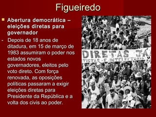 FigueiredoFigueiredo
 Abertura democrática –Abertura democrática –
eleições diretas paraeleições diretas para
governadorgovernador
- Depois de 18 anos de- Depois de 18 anos de
ditadura, em 15 de março deditadura, em 15 de março de
1983 assumiram o poder nos1983 assumiram o poder nos
estados novosestados novos
governadores, eleitos pelogovernadores, eleitos pelo
voto direto. Com forçavoto direto. Com força
renovada, as oposiçõesrenovada, as oposições
políticas passaram a exigirpolíticas passaram a exigir
eleições diretas paraeleições diretas para
Presidente da República e aPresidente da República e a
volta dos civis ao poder.volta dos civis ao poder.
 