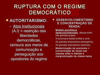 RUPTURA COM O REGIMERUPTURA COM O REGIME
DEMOCRÁTICODEMOCRÁTICO
 AUTORITARISMO:AUTORITARISMO:
-- Atos InstitucionaisAtos Institucionais
(A.I) = restrição das(A.I) = restrição das
liberdadesliberdades
democráticas,democráticas,
censura aos meios decensura aos meios de
comunicação ecomunicação e
perseguição aosperseguição aos
opositores do regimeopositores do regime
 DESENVOLVIMENTISMODESENVOLVIMENTISMO
E CONCENTRAÇÃO DEE CONCENTRAÇÃO DE
RENDA:RENDA:
- Modelo econômicoModelo econômico
desenvolvimentistadesenvolvimentista ,, aliança entrealiança entre
três grandes grupos:três grandes grupos:
- A burocracia estatal (militar e civil);A burocracia estatal (militar e civil);
- Os grandes empresários estrangeiros;Os grandes empresários estrangeiros;
- Os grandes empresários nacionais;Os grandes empresários nacionais;
- Modernização da economia =Modernização da economia =
concentração de renda nasconcentração de renda nas
classes altas e médias eclasses altas e médias e
marginalização da classe baixamarginalização da classe baixa
 