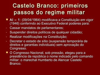 Castelo Branco: primeirosCastelo Branco: primeiros
passos do regime militarpassos do regime militar
 AI – 1AI – 1: (09/04/1964) modificava a Constituição em vigor: (09/04/1964) modificava a Constituição em vigor
(1946) conferindo ao Executivo Federal poderes para:(1946) conferindo ao Executivo Federal poderes para:
- Cassar mandatos de parlamentares;Cassar mandatos de parlamentares;
- Suspender direitos políticos de qualquer cidadão;Suspender direitos políticos de qualquer cidadão;
- Realizar modificações na Constituição;Realizar modificações na Constituição;
- Decretar o estado de sítio (suspensão temporária deDecretar o estado de sítio (suspensão temporária de
direitos e garantias individuais) sem aprovação dodireitos e garantias individuais) sem aprovação do
Congresso.Congresso.
 O Congresso Nacional, sob pressão, elegeu para aO Congresso Nacional, sob pressão, elegeu para a
presidência da república o nome indicado pelo comandopresidência da república o nome indicado pelo comando
militar: o marechal Humberto de Alencar Castelomilitar: o marechal Humberto de Alencar Castelo
Branco.Branco.
 