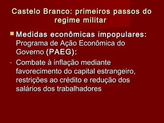Castelo Branco: primeiros passos doCastelo Branco: primeiros passos do
regime militarregime militar
 Medidas econômicas impopulares:Medidas econômicas impopulares:
Programa de Ação Econômica doPrograma de Ação Econômica do
GovernoGoverno (PAEG):(PAEG):
- Combate à inflação medianteCombate à inflação mediante
favorecimento do capital estrangeiro,favorecimento do capital estrangeiro,
restrições ao crédito e redução dosrestrições ao crédito e redução dos
salários dos trabalhadoressalários dos trabalhadores
 
