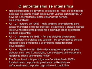 O autoritarismo se intensificaO autoritarismo se intensifica
 Nas eleições para os governos estaduais de 1965, os partidos deNas eleições para os governos estaduais de 1965, os partidos de
oposição ao regime militar conseguiram vitórias significativas. Ooposição ao regime militar conseguiram vitórias significativas. O
governo Federal decidiu então editar novas normasgoverno Federal decidiu então editar novas normas
antidemocráticas:antidemocráticas:
 AI – 2:AI – 2: (outubro de 1965) – mais poderes ao presidente para(outubro de 1965) – mais poderes ao presidente para
cassar mandatos e direitos políticos; estabelecia a eleição indiretacassar mandatos e direitos políticos; estabelecia a eleição indireta
(pelo Congresso) para presidente e extinguia todos os partidos(pelo Congresso) para presidente e extinguia todos os partidos
políticos existentes.políticos existentes.
 AI – 3:AI – 3: (fevereiro de 1966) – fim das eleições diretas para(fevereiro de 1966) – fim das eleições diretas para
governadores e prefeitos das capitais – os governadores seriamgovernadores e prefeitos das capitais – os governadores seriam
indicados pelo presidente e os prefeitos indicados pelosindicados pelo presidente e os prefeitos indicados pelos
governadores.governadores.
 AI – 4:AI – 4: (dezembro de 1966) – dava ao governo poderes para(dezembro de 1966) – dava ao governo poderes para
elaborar uma nova Constituição, com o objetivo de incorporar aelaborar uma nova Constituição, com o objetivo de incorporar a
legislação criada pelo regime militar.legislação criada pelo regime militar.
 Em 24 de Janeiro foi promulgada a Constituição de 1967=Em 24 de Janeiro foi promulgada a Constituição de 1967=
fortalecimento do poder do presidente da República efortalecimento do poder do presidente da República e
enfraquecimento do poder Legislativo e do Judiciárioenfraquecimento do poder Legislativo e do Judiciário
 