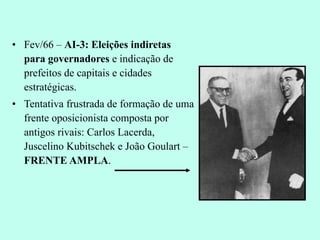 Fev/66 –  AI-3: Eleições indiretas para governadores  e indicação de prefeitos de capitais e cidades estratégicas. Tentativa frustrada de formação de uma frente oposicionista composta por antigos rivais: Carlos Lacerda, Juscelino Kubitschek e João Goulart –  FRENTE AMPLA . 
