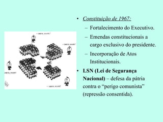 Constituição de 1967: Fortalecimento do Executivo. Emendas constitucionais a cargo exclusivo do presidente. Incorporação de Atos Institucionais. LSN (Lei de Segurança Nacional)  – defesa da pátria contra o “perigo comunista” (repressão consentida). 