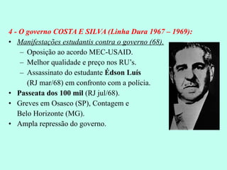 4 - O governo COSTA E SILVA (Linha Dura 1967 – 1969): Manifestações estudantis contra o governo (68). Oposição ao acordo MEC-USAID. Melhor qualidade e preço nos RU’s. Assassinato do estudante  Édson Luís   (RJ mar/68) em confronto com a polícia. Passeata dos 100 mil  (RJ jul/68). Greves em Osasco (SP), Contagem e  Belo Horizonte (MG). Ampla repressão do governo. 