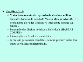 Dez/68: AI – 5: Maior instrumento de repressão da ditadura militar . Pretexto: discurso do deputado Márcio Moreira Alves (MDB). Fechamento do Poder Legislativo (presidente assume sua função). Suspensão dos direitos políticos e individuais (HÁBEAS CORPUS). Intervenção em Estados e municípios. Permissão para cassar mandatos, demitir, prender, editar leis. Prazo de validade indeterminado. 