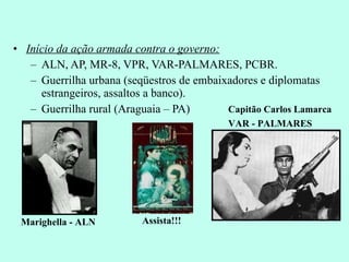 Início da ação armada contra o governo: ALN, AP, MR-8, VPR, VAR-PALMARES, PCBR. Guerrilha urbana (seqüestros de embaixadores e diplomatas estrangeiros, assaltos a banco). Guerrilha rural (Araguaia – PA) Marighella - ALN Capitão Carlos Lamarca VAR - PALMARES Assista!!! 