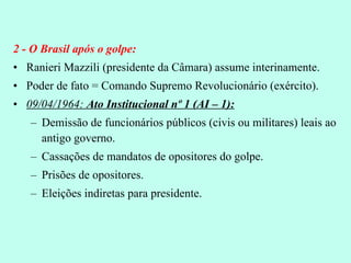 2 - O Brasil após o golpe: Ranieri Mazzili (presidente da Câmara) assume interinamente. Poder de fato = Comando Supremo Revolucionário (exército). 09/04/1964:  Ato Institucional nº 1 (AI – 1): Demissão de funcionários públicos (civis ou militares) leais ao antigo governo. Cassações de mandatos de opositores do golpe. Prisões de opositores. Eleições indiretas para presidente. 