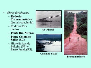 Obras faraônicas: Rodovia Transamazônica  (jamais concluída). Rodovia Rio-Santos. Ponte Rio-Niterói . Ponte Colombo-Salles  (SC). Hidrelétricas de Solteira (SP) e Passo Fundo(RS). Transamazônica Rio-Niterói Colombo-Salles 