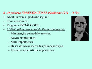 6 - O governo ERNESTO GEISEL (Sorbonne 1974 – 1979): Abertura “lenta, gradual e segura”. Crise econômica. Programa  PROÁLCOOL. 2º PND (Plano Nacional de Desenvolvimento): Manutenção de modelo anterior. Novos empréstimos Mais importações. Busca de novos mercados para exportação. Tentativa de substituir importações. 