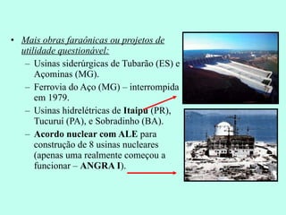 Mais obras faraônicas ou projetos de utilidade questionável: Usinas siderúrgicas de Tubarão (ES) e Açominas (MG). Ferrovia do Aço (MG) – interrompida em 1979. Usinas hidrelétricas de  Itaipu  (PR), Tucuruí (PA), e Sobradinho (BA). Acordo nuclear com ALE  para construção de 8 usinas nucleares (apenas uma realmente começou a funcionar –  ANGRA I ).  