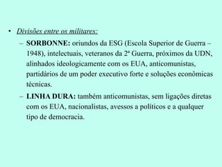 Divisões entre os militares: SORBONNE:  oriundos da ESG (Escola Superior de Guerra – 1948), intelectuais, veteranos da 2ª Guerra, próximos da UDN, alinhados ideologicamente com os EUA, anticomunistas, partidários de um poder executivo forte e soluções econômicas técnicas. LINHA DURA:  também anticomunistas, sem ligações diretas com os EUA, nacionalistas, avessos a políticos e a qualquer tipo de democracia. 