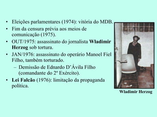 Eleições parlamentares (1974): vitória do MDB. Fim da censura prévia aos meios de comunicação (1975). OUT/1975: assassinato do jornalista  Wladimir Herzog  sob tortura. JAN/1976: assassinato do operário Manoel Fiel Filho, também torturado. Demissão de Ednardo D’Ávila Filho (comandante do 2º Exército). Lei Falcão  (1976): limitação da propaganda política. Wladimir Herzog 