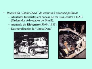 Reação da “Linha Dura” do exército à abertura política : Atentados terroristas em bancas de revistas, contra a OAB (Ordem dos Advogados do Brasil). Atentado do  Riocentro  (30/04/1981). Desmoralização da “Linha Dura” 