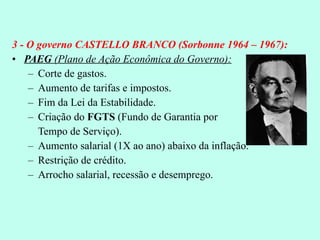 3 - O governo CASTELLO BRANCO (Sorbonne 1964 – 1967): PAEG  (Plano de Ação Econômica do Governo): Corte de gastos. Aumento de tarifas e impostos. Fim da Lei da Estabilidade. Criação do  FGTS  (Fundo de Garantia por  Tempo de Serviço). Aumento salarial (1X ao ano) abaixo da inflação. Restrição de crédito. Arrocho salarial, recessão e desemprego. 