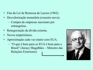 Fim da Lei de Remessa de Lucros (1962). Desvalorização monetária (cruzeiro novo). Compra de empresas nacionais por estrangeiras. Renegociação da dívida externa. Novos empréstimos. Aproximação cada vez maior com EUA. “ O que é bom para os EUA é bom para o Brasil” (Juracy Magalhães – Ministro das Relações Exteriores) 